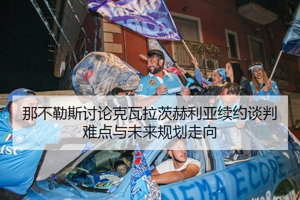 那不勒斯讨论克瓦拉茨赫利亚续约谈判难点与未来规划走向