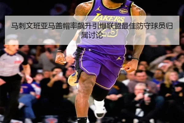 马刺文班亚马盖帽率飙升引爆联盟最佳防守球员归属讨论