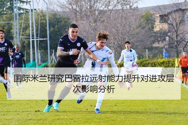 国际米兰研究巴雷拉远射能力提升对进攻层次影响分析