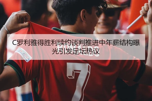 C罗利雅得胜利续约谈判推进中年薪结构曝光引发足坛热议