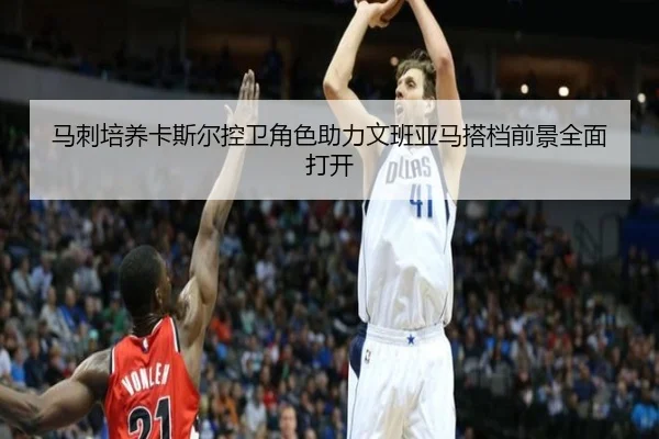 马刺培养卡斯尔控卫角色助力文班亚马搭档前景全面打开